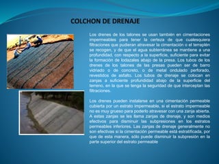 Los drenes de los talones se usan también en cimentaciones
impermeables para tener la certeza de que cualesquiera
filtraciones que pudieran atravesar la cimentación o el terraplén
se recogen, y de que el agua subterránea se mantiene a una
profundidad, con respecto a la superficie, suficiente para evitar
la formación de lodazales abajo de la presa. Los tubos de los
drenes de los talones de las presas pueden ser de barro
vidriado o de concreto, o de metal ondulado perforado,
revestidos de asfalto. Los tubos de drenaje se colocan en
zanjas a suficiente profundidad abajo de la superficie del
terreno, en la que se tenga la seguridad de que interceptan las
filtraciones.
Los drenes pueden instalarse en una cimentación permeable
cubierta por un estrato impermeable, si el estrato impermeable
no es muy grueso para poderlo atravesar con una zanja abierta.
A estas zanjas se les llama zanjas de drenaje, y son medios
efectivos para disminuir las subpresiones en los estratos
permeables inferiores. Las zanjas de drenaje generalmente no
son efectivas si la cimentación permeable está estratificada, por
que de esta manera, sólo puede disminuir la subpresión en la
parte superior del estrato permeable
 