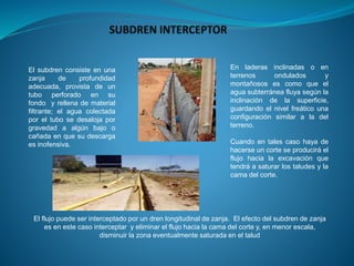 En laderas inclinadas o en
terrenos ondulados y
montañosos es como que el
agua subterránea fluya según la
inclinación de la superficie,
guardando el nivel freático una
configuración similar a la del
terreno.
Cuando en tales caso haya de
hacerse un corte se producirá el
flujo hacia la excavación que
tendrá a saturar los taludes y la
cama del corte.
El flujo puede ser interceptado por un dren longitudinal de zanja. El efecto del subdren de zanja
es en este caso interceptar y eliminar el flujo hacia la cama del corte y, en menor escala,
disminuir la zona eventualmente saturada en el talud
El subdren consiste en una
zanja de profundidad
adecuada, provista de un
tubo perforado en su
fondo y rellena de material
filtrante; el agua colectada
por el tubo se desaloja por
gravedad a algún bajo o
cañada en que su descarga
es inofensiva.
 