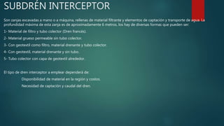 SUBDRÉN INTERCEPTOR
Son zanjas excavadas a mano o a máquina, rellenas de material filtrante y elementos de captación y transporte de agua. La
profundidad máxima de esta zanja es de aproximadamente 6 metros, los hay de diversas formas que pueden ser:
1- Material de filtro y tubo colector (Dren francés).
2- Material grueso permeable sin tubo colector.
3- Con geotextil como filtro, material drenante y tubo colector.
4- Con geotextil, material drenante y sin tubo.
5- Tubo colector con capa de geotextil alrededor.
El tipo de dren interceptor a emplear dependerá de:
Disponibilidad de material en la región y costos.
Necesidad de captación y caudal del dren.
 