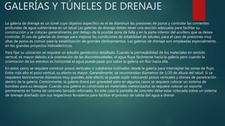GALERÍAS Y TÚNELES DE DRENAJE
La galería de drenaje es un túnel cuyo objetivo específico es el de disminuir las presiones de poros y controlar las corrientes
profundas de agua subterránea en un talud Las galerías de drenaje deben tener una sección adecuada para facilitar su
construcción y se colocan generalmente, por debajo de la posible zona de falla y en la parte inferior del acuífero que se desea
controlar. El uso de galerías de drenaje para mejorar las condiciones de estabilidad de taludes, para el caso de presiones muy
altas de poros es común para la estabilización de grandes deslizamientos. Las galerías de drenaje son empleadas especialmente,
en los grandes proyectos hidroeléctricos.
Para fijar su ubicación se requiere un estudio geotécnico detallado. Cuando la permeabilidad de los materiales en sentido
vertical, es mayor debido a la orientación de las discontinuidades, el agua fluye fácilmente hacia la galería pero cuando la
orientación de los estratos es horizontal el agua puede pasar por sobre la galería sin fluir hacia ella.
En estos casos se requiere construir pozos verticales o subdrenes inclinados desde la galería para interceptar las zonas de flujo;
Entre más alto el pozo vertical, su efecto es mayor. Generalmente, se recomiendan diámetros de 1/20 de altura del talud. Si se
requieren teóricamente diámetros muy grandes, este efecto se puede suplir colocando pozos verticales y drenes de penetración
dentro de la galería. Comúnmente, la galería drena por gravedad pero en algunos casos se requiere colocar un sistema de
bombeo para su desagüe. Cuando una galería es construida en materiales meteorizados se requiere colocar un soporte
permanente en forma de concreto lanzado reforzado. En este caso la pantalla de concreto debe estar colocada sobre un sistema
de drenaje diseñado con sus respectivos lloraderos para facilitar el proceso de salida del agua a drenar.
 