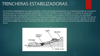 TRINCHERAS ESTABILIZADORAS
Las trincheras estabilizadoras son zanjas profundas y anchas construidas generalmente, con maquinaria pesada de movimiento
de tierras que en su fondo y/o paredes laterales lleva un colchón de filtro, un dren interceptor o un sistema de drenes tipo
espina de pescado. La zanja posteriormente se rellena con enrocado o con material común de acuerdo a las necesidades
específicas del caso. Generalmente, la trinchera se excava a profundidades superiores a las de la superficie de falla. Este tipo de
subdrenes en ocasiones, no ha tenido éxito porque al excavar se activan deslizamientos de tierra de gran magnitud. El sistema
de trinchera trabaja como un dren interceptor profundo y en su diseño deben tenerse en cuenta los requisitos de este tipo de
drenes.
 