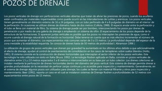 POZOS DE DRENAJE
Los pozos verticales de drenaje son perforaciones verticales abiertas que tratan de aliviar las presiones de poros, cuando los acuíferos
están confinados por materiales impermeables como puede ocurrir en las intercalaciones de Lutitas y areniscas. Los pozos verticales,
tienen generalmente un diámetro externo de 16 a 24 pulgadas, con un tubo perforado de 4 a 8 pulgadas de diámetro en el interior de
la perforación. En ocasiones se utilizan drenes de diámetro hasta de dos metros (Collota, 1988). El espacio anular entre la perforación y
el tubo se llena con material de filtro. Su sistema de drenaje puede ser por bombeo, interconectando los pozos por drenes de
penetración o por medio de una galería de drenaje o empleando un sistema de sifón. El espaciamiento de los pozos depende de la
estructura de las formaciones. Si aparecen juntas verticales es posible que los pozos no intercepten las presiones de agua, como sí
ocurre cuando el drenaje natural de la formación es horizontal. Debe tenerse en cuenta que es más efectivo incrementar el número de
pozos que aumentar el diámetro. Los espaciamientos más comunes varían de 3 a 15 metros. La profundidad depende del espesor de la
zona inestable y la estabilidad requerida. Se conoce de drenes hasta de 50 metros de profundidad ( Abramson 1996 )
La utilización de grupos de pozos verticales que drenan por gravedad ha aumentado en los últimos años debido a que adicionalmente
al efecto de drenaje, ayudan al control de asentamientos de consolidación en los casos de terraplenes sobre suelos blandos (Holtz,
1991). El sistema consiste en la construcción de drenes horizontales que interceptan el sector inferior de los pozos verticales. Esta
tecnología ha sido utilizada con éxito en Italia (Bruce, 1992). La tecnología Rodren aplicada en Italia, consiste en pozos verticales de
diámetros entre 1.5 y 2.0 metros espaciados 5 a 8 metros e interconectados en su base por un tubo colector. Los drenes colectores se
instalan mediante la perforación de drenes horizontales dentro del diámetro del pozo vertical. Este sistema de drenaje permite drenar a
grandes profundidades sin la necesidad de perforar zanjas continuas y es accesible para inspección y mantenimiento. Generalmente, en
el sistema de drenaje algunos pozos son utilizados para drenaje, los cuales se llenan con material filtrante y otros para inspección y
mantenimiento. Beer (1992), reporta un caso en el cual se instalaron sistemas de Drenaje Rodren a profundidades de 52 metros con
espaciamientos entre pozos de 15 metros.
 