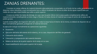 ZANJAS DRENANTES:
Consisten en zanjas rellenas de material drenante adecuadamente compactado, en el fondo de las cuales generalmente se
disponen tubos drenantes y que normalmente tras su relleno localizado de tierras se aíslan de las aguas superficiales por
medio de una capa impermeable que sella su parte superior.
A veces se omiten los tubos de drenaje, en cuyo caso la parte inferior de la zanja queda completamente rellena de
material drenante, constituyendo un dren ciego o francés. En estos drenes el material que ocupa el centro de la zanja es de
piedra gruesa.
Cuando exista peligro de migración del suelo, que rodea la zanja hacia el interior de la misma, se deberá de disponer de un
filtro normalmente geotextil, protegiendo el material drenante.
Su ejecución incluye normalmente las operaciones siguientes:
 Excavación.
 Ejecución del lecho del asiento de la tubería y, en su caso, disposición del filtro de geotextil.
 Colocación de la tubería.
 Colocación y compactación del material drenante.
 Relleno de tierras de la parte superior de la zanja, en su caso.
 Impermeabilización de la parte superior de la zanja.
 