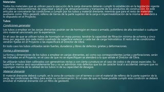 Materiales
Todos los materiales que se utilicen para la ejecución de la zanja drenante deberán cumplir lo establecido en la legislación vigente
en materia medioambiental, de seguridad y salud y de almacenamiento y transporte de los productos de construcción. En este
artículos se concretarán las condiciones a cumplir por los tubos y material drenante, mientras que para el resto de materiales
auxiliares como: filtro geoextil, relleno de tierras de la parte superior de la zanja e impermeabilización de la misma se atenderá a
lo dispuesto en el Proyecto.
Tubos
Condiciones generales
Los tubos a emplear en las zanjas drenantes podrán ser de hormigón en masa o armado, polietileno de alta densidad o cualquier
otro material sancionado por la experiencia.
En el caso de que se utilicen tubos de hormigón en masa poroso, tendrán la capacidad de filtración mínima de ochenta y cinco
litros por segundo por cada metro cuadrado de superficie exterior y cada bar de carga hidrostática. El resto de las condiciones
vendrán fijadas en el Proyecto o las especificará el Director de Obra.
En todo caso los tubos utilizados serán fuertes, duraderos y libres de defectos, grietas y deformaciones.
Forma y dimensiones
La forma y dimensiones de los tubos a emplear en zanjas drenantes, así como sus correspondientes juntas y perforaciones, serán
las indicadas en el Proyecto, en el caso de que no se especifiquen se atenderá a lo que señale el Director de Obra.
Se utilizarán tubos bien calibrados con generatrices rectas o con cierta curvatura en el caso de codos o de piezas especiales. Su
superficie interior será razonablemente lisa y no se admitirán más defectos que los de carácter local o accidental, siempre que no
supongan merma de la calidad de los tubos ni de su capacidad de desagüe.
Material drenante
El material drenante deberá cumplir, en la zona de contacto con el terreno o con el material de relleno de la parte superior de la
zanja, las condiciones de filtro para evitar su contaminación. En el caso de que no fuese posible cumplir esta condición se deberá
envolver el material drenante con un filtro de geotextil.
 