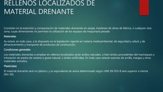 RELLENOS LOCALIZADOS DE
MATERIAL DRENANTE
Consisten en la extensión y compactación de materiales drenantes en zanjas, trasdoses de obras de fábrica, o cualquier otra
zona, cuyas dimensiones no permitan la utilización de los equipos de maquinaria pesada.
Materiales
Se estará, en todo caso, a lo dispuesto en la legislación vigente en materia medioambiental, de seguridad y salud, y de
almacenamiento y transporte de productos de construcción.
Condiciones generales
Los materiales drenantes a emplear en rellenos localizados serán áridos naturales, o bien áridos procedentes del machaqueo y
trituración de piedra de cantera o grava natural, o áridos artificiales. En todo caso estarán exentos de arcilla, margas y otros
materiales extraños.
Plasticidad.
El material drenante será no plástico, y su equivalente de arena determinado según UNE EN 933-8 será superior a treinta
(EA>30).
 