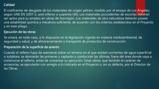 Calidad
El coeficiente de desgaste de los materiales de origen pétreo, medido por el ensayo de Los Ángeles,
según UNE EN 1097-2, será inferior a cuarenta (40). Los materiales procedentes de escorias deberán
ser aptos para su empleo en obras de hormigón. Los materiales de otra naturaleza deberán poseer
una estabilidad química y mecánica suficiente, de acuerdo con los criterios establecidos en el Proyecto
y en este pliego.
Ejecución de las obras
Se estará, en todo caso, a lo dispuesto en la legislación vigente en materia medioambiental, de
seguridad y salud, y de almacenamiento y transporte de productos de construcción.
Preparación de la superficie de asiento
Cuando el relleno haya de asentarse sobre un terreno en el que existan corrientes de agua superficial
o subálvea, se desviarán las primeras y captarán y conducirán las últimas, fuera del área donde vaya a
construirse el relleno, antes de comenzar su ejecución. Estas obras, que tendrán el carácter de
accesorias, se ejecutarán con arreglo a lo indicado en el Proyecto o, en su defecto, por el Director de
las Obras.
 