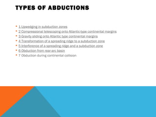 TYPES OF ABDUCTIONS
 1 Upwedging in subduction zones
 2 Compressional telescoping onto Atlantic-type continental margins
 3 Gravity sliding onto Atlantic type continental margins
 4 Transformation of a spreading ridge to a subduction zone
 5 Interference of a spreading ridge and a subduction zone
 6 Obduction from rear-arc basin
 7 Obduction during continental collision
 