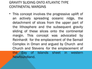 GRAVITY SLIDING ONTO ATLANTIC TYPE
CONTINENTAL MARGINS
• This concept involves the progressive uplift of
an actively spreading oceanic ridge, the
detachment of slices from the upper part of
the lithosphere and the subsequent gravity
sliding of these slices onto the continental
margin. This concept was advocated by
Reinhardt for the emplacement of the Semail
Complex in Oman and argued by Church and
Church and Stevens for the emplacement of
the Bay of Islands sheet in western
Newfoundland.
 