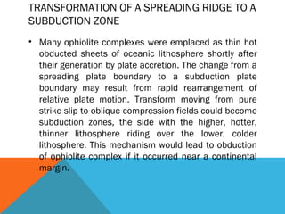 TRANSFORMATION OF A SPREADING RIDGE TO A
SUBDUCTION ZONE
• Many ophiolite complexes were emplaced as thin hot
obducted sheets of oceanic lithosphere shortly after
their generation by plate accretion. The change from a
spreading plate boundary to a subduction plate
boundary may result from rapid rearrangement of
relative plate motion. Transform moving from pure
strike slip to oblique compression fields could become
subduction zones, the side with the higher, hotter,
thinner lithosphere riding over the lower, colder
lithosphere. This mechanism would lead to obduction
of ophiolite complex if it occurred near a continental
margin.
 