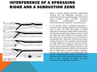 INTERFERENCE OF A SPREADING
RIDGE AND A SUBDUCTION ZONE
• Figure 2: Various possible geometric relationships
resulting from the progressive interaction of a
subduction zone and a spreading ridge. 1=continental
crust, 2=oceanic crust, 3=mantle, 4=oceanic
sediments, 5=volcanogenic sediments,
6=silicic/intermediate volcanics, 7=low-velocity zone
• In the situation where a spreading approaches a
subduction zone, the ridge collides with the subduction
zone, at which time there will develop a complex
interaction of subduction related tectonic sedimentary,
and spreading related tectonic igneous activity. The left
over ridge may either subduct or ride upward across
the trench onto arc trench gap and arc terranes as a
hot ophiolite slice. These two mechanisms are shown
in figure 2 B and C.[10]
Two examples of this interaction
of a ridge colliding into a trench are well documented.
The first one is the progressive diminution of the
Farallon plate off California. Ophiolite obduction by the
above proposed mechanism would not be expected as
the two plates share a dextral transform boundary.
However, the major collision of the Kula/Pacific plate
with the Alaskan/Aleutian resulted in the initiation of
subduction of the Pacific plate beneath Alaska, with no
sign of either obduction or indeed any major
manifestation of a ridge being “swallowed”.[11]
 