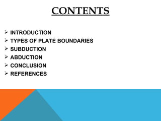 CONTENTS
 INTRODUCTION
 TYPES OF PLATE BOUNDARIES
 SUBDUCTION
 ABDUCTION
 CONCLUSION
 REFERENCES
 