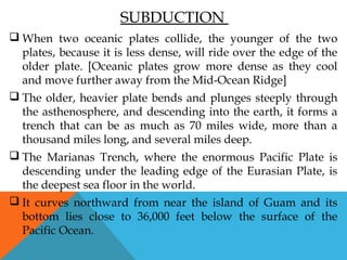 SUBDUCTION
 When two oceanic plates collide, the younger of the two
plates, because it is less dense, will ride over the edge of the
older plate. [Oceanic plates grow more dense as they cool
and move further away from the Mid-Ocean Ridge]
 The older, heavier plate bends and plunges steeply through
the asthenosphere, and descending into the earth, it forms a
trench that can be as much as 70 miles wide, more than a
thousand miles long, and several miles deep.
 The Marianas Trench, where the enormous Pacific Plate is
descending under the leading edge of the Eurasian Plate, is
the deepest sea floor in the world.
 It curves northward from near the island of Guam and its
bottom lies close to 36,000 feet below the surface of the
Pacific Ocean.
 