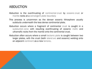 ABDUCTION
Abduction is the overthrusting of continental crust by oceanic crust or
mantle rocks at a convergent plate boundary
This process is uncommon as the denser oceanic lithosphere usually
subducts underneath the less dense continental plate.
Abduction occurs where a fragment of continental crust is caught in a
subduction zone with resulting overthrusting of oceanic mafic and
ultramafic rocks from the mantle onto the continental crust.
Abduction often occurs where a small tectonic plate is caught between two
larger plates, with the crust (both island arc and oceanic) welding onto
an adjacent continent as a new terrane.
 