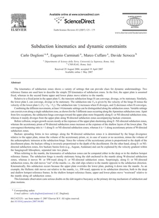 Subduction kinematics and dynamic constraints
Carlo Doglioni a,⁎, Eugenio Carminati a
, Marco Cuffaro a
, Davide Scrocca b
a
Dipartimento di Scienze della Terra, Università La Sapienza, Roma, Italy
b
CNR-IGAG, Roma, Italy
Received 29 August 2006; accepted 19 April 2007
Available online 1 May 2007
Abstract
The kinematics of subduction zones shows a variety of settings that can provide clues for dynamic understandings. Two
reference frames are used here to describe the simple 2D kinematics of subduction zones. In the first, the upper plate is assumed
fixed, whereas in the second frame upper and lower plates move relative to the mantle.
Relative to a fixed point in the upper plate U, the transient subduction hinge H can converge, diverge, or be stationary. Similarly,
the lower plate L can converge, diverge or be stationary. The subduction rate VS is given by the velocity of the hinge H minus the
velocity of the lower plate L (VS =VH −VL). The subduction rate 1) increases when H diverges, and 2) decreases when H converges.
Combining the different movements, at least 14 kinematic settings can be distinguished along the subduction zones. Variable settings
can coexist even along a single subduction zone, as shown for the 5 different cases occurring along the Apennines subduction zone. Apart
from few exceptions, the subduction hinge converges toward the upper plate more frequently along E- or NE-directed subduction zone,
whereas it mainly diverges from the upper plate along W-directed subduction zones accompanying backarc extension.
Before collision, orogen growth occurs mostly at the expenses of the upper plate shortening along E–NE-directed subduction zones,
whereas the accretionary prism of W-directed subduction zones increases at the expenses of the shallow layers of the lower plate. The
convergence/shortening ratio is N1 along E- or NE-directed subduction zones, whereas it is b1 along accretionary prisms of W-directed
subduction zones.
Backarc spreading forms in two settings: along the W-directed subduction zones it is determined by the hinge divergence
relative to the upper plate, minus the volume of the accretionary prism, or, in case of scarce or no accretion, minus the volume of
the asthenospheric intrusion at the subduction hinge. Since the volume of the accretionary prism is proportional to the depth of the
decollement plane, the backarc rifting is inversely proportional to the depth of the decollement. On the other hand, along E- or NE-
directed subduction zones, few backarc basins form (e.g., Aegean, Andaman) and can be explained by the velocity gradient within
the hangingwall lithosphere, separated into two plates.
When referring to the mantle, the kinematics of subduction zones can be computed either in the deep or in the shallow hotspot
reference frames. The subduction hinge is mostly stationary being the slab anchored to the mantle along W-directed subduction
zones, whereas it moves W- or SW-ward along E- or NE-directed subduction zones. Surprisingly, along E- or NE-directed
subduction zones, the slab moves “out” of the mantle, i.e., the slab slips relative to the mantle opposite to the subduction direction.
Kinematically, this subduction occurs because the upper plate overrides the lower plate, pushing it down into the mantle. As an
example, the Hellenic slab moves out relative to the mantle, i.e., SW-ward, opposite to its subduction direction, both in the deep
and shallow hotspot reference frames. In the shallow hotspot reference frame, upper and lower plates move “westward” relative to
the mantle along all subduction zones.
This kinematic observation casts serious doubts on the slab negative buoyancy as the primary driving mechanism of subduction and
plate motions.
Earth-Science Reviews 83 (2007) 125–175
www.elsevier.com/locate/earscirev
⁎ Corresponding author.
E-mail address: carlo.doglioni@uniroma1.it (C. Doglioni).
0012-8252/$ - see front matter © 2007 Elsevier B.V. All rights reserved.
doi:10.1016/j.earscirev.2007.04.001
 
