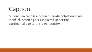 Caption
Subduction zone is a oceanic - continental boundary
in which oceanic gets subducted under the
continental due to the lower density
 