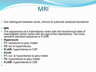 MRI
 Can distinguish between acute ,chronic & subacute subdural hematoma
 MRI
 The appearance of a haematoma varies with the biochemical state of
haemoglobin which varies with the age of the haematoma. The most
sensitive standard sequence is FLAIR.
 Hyperacute
 T1: isointense to grey matter
 T2: iso to hyperintense
 FLAIR: hyperintense to CSF
 Acute
 T1: iso- to hypointense to grey matter
 T2: hypointense to grey matter
 FLAIR: hyperintense to CSF

 