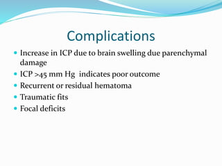 Complications
 Increase in ICP due to brain swelling due parenchymal
damage
 ICP >45 mm Hg indicates poor outcome
 Recurrent or residual hematoma
 Traumatic fits
 Focal deficits
 
