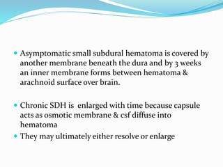  Asymptomatic small subdural hematoma is covered by
another membrane beneath the dura and by 3 weeks
an inner membrane forms between hematoma &
arachnoid surface over brain.
 Chronic SDH is enlarged with time because capsule
acts as osmotic membrane & csf diffuse into
hematoma
 They may ultimately either resolve or enlarge
 