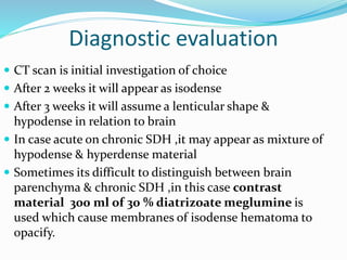 Diagnostic evaluation
 CT scan is initial investigation of choice
 After 2 weeks it will appear as isodense
 After 3 weeks it will assume a lenticular shape &
hypodense in relation to brain
 In case acute on chronic SDH ,it may appear as mixture of
hypodense & hyperdense material
 Sometimes its difficult to distinguish between brain
parenchyma & chronic SDH ,in this case contrast
material 300 ml of 30 % diatrizoate meglumine is
used which cause membranes of isodense hematoma to
opacify.
 