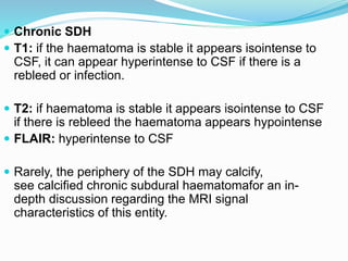  Chronic SDH
 T1: if the haematoma is stable it appears isointense to
CSF, it can appear hyperintense to CSF if there is a
rebleed or infection.
 T2: if haematoma is stable it appears isointense to CSF
if there is rebleed the haematoma appears hypointense
 FLAIR: hyperintense to CSF
 Rarely, the periphery of the SDH may calcify,
see calcified chronic subdural haematomafor an in-
depth discussion regarding the MRI signal
characteristics of this entity.
 