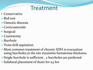 Treatment
 Conservative
Bed rest
Osmotic diuresis
Corticosteroids
 Surgical
Craniotomy
Burrhole
Twist drill aspiration
Most common treatment of chronic SDH is evacuation
using burrholes at the site maximim hematoma thickness
Single burrhole is sufficient , 2 burrholes are preferred
Subdural placement of drain for 24 hrs
 