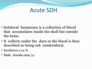 Acute SDH
 Subdural hematoma is a collection of blood
that accumulates inside the skull but outside
the brain.
 It collects under the dura so the blood is then
described as being sub (under)dural.
 Incidence 5-22 %
 Male : female ratio 3:1
 