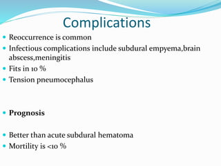 Complications
 Reoccurrence is common
 Infectious complications include subdural empyema,brain
abscess,meningitis
 Fits in 10 %
 Tension pneumocephalus
 Prognosis
 Better than acute subdural hematoma
 Mortility is <10 %
 