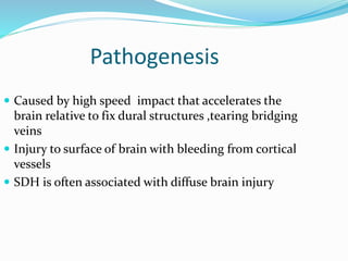 Pathogenesis
 Caused by high speed impact that accelerates the
brain relative to fix dural structures ,tearing bridging
veins
 Injury to surface of brain with bleeding from cortical
vessels
 SDH is often associated with diffuse brain injury
 