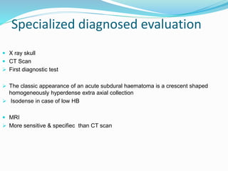 Specialized diagnosed evaluation
 X ray skull
 CT Scan
 First diagnostic test
 The classic appearance of an acute subdural haematoma is a crescent shaped
homogeneously hyperdense extra axial collection
 Isodense in case of low HB
 MRI
 More sensitive & specifiec than CT scan
 