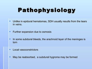 Pathophysiology
 Unlike in epidural hematomas, SDH usually results from the tears
  in veins.

 Further expansion due to osmosis

 In some subdural bleeds, the arachnoid layer of the meninges is
  torn

 Local vasoconstrictors

 May be reabsorbed, a subdural hygroma may be formed
 