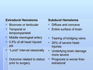 Extradural Hematoma              Subdural Hematoma
 Biconvex or lenticular          Diffuse and concave
 Temporal or                     Entire surface of brain
  temporoparietal
 Middle meningeal artery         Tearing of bridging veins
 0.5% of all head injured        30% of severe head
  pts                              injuries
 “Lucid” interval classically    Underlying brain damage
                                   more severe
 Outcome related to status       Prognosis is worse than
  prior to surgery                 extradural
 