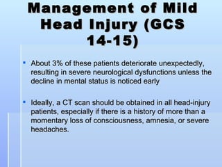Management of Mild
  Head Injury (GCS
       14-15)
 About 3% of these patients deteriorate unexpectedly,
  resulting in severe neurological dysfunctions unless the
  decline in mental status is noticed early

 Ideally, a CT scan should be obtained in all head-injury
  patients, especially if there is a history of more than a
  momentary loss of consciousness, amnesia, or severe
  headaches.
 