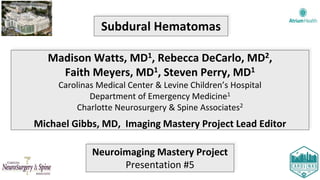 Subdural Hematomas
Madison Watts, MD1, Rebecca DeCarlo, MD2,
Faith Meyers, MD1, Steven Perry, MD1
Carolinas Medical Center & Levine Children’s Hospital
Department of Emergency Medicine1
Charlotte Neurosurgery & Spine Associates2
Michael Gibbs, MD, Imaging Mastery Project Lead Editor
Neuroimaging Mastery Project
Presentation #5
 
