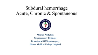 Subdural hemorrhage
Acute, Chronic & Spontaneous
Momen Ali Khan
Neurosurgery Resident
Department Of Neurosurgery
Dhaka Medical College Hospital
 