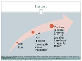 History
1819
Pott
1916
Payr
(4 cases)
“meningitis
serosa
traumatica”
The term
subdural
hygroma
(SDHy)
was first
introduced
in 1934 by
Dandy
Dandy, W. (1932) Chronic Subdural Hygroma and Serous Meningitis (Pachyme-ningitis Serosa: Localized External Hydrocephalus). In: Lewis, D., Ed., Practice of Surgery, WF
Prior Co., Hagerstown, 306-309
Pott, P. (1819) The Surgical Works of Percivall Pott ... Occasional Notes and Ob-servations by Sir James Earle. J. Webster, Philadelphia, 159-160.
Payr, E. (1916) Meningitis Serose during and after Skull Injuries (Traumatica). Me-dizinische Klinik, 12, 841-846.
 