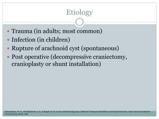 Etiology
 Trauma (in adults; most common)
 Infection (in children)
 Rupture of arachnoid cyst (spontaneous)
 Post operative (decompressive craniectomy,
cranioplasty or shunt installation)
Almenzalawy, M. A., Abd Elhakeem, A. E., & Ragab, M. H. (2019). Subdural Hygroma: Different Treatment Modalities and Clinical Outcome. Open Journal of Modern
Neurosurgery, 9(03), 208.
 