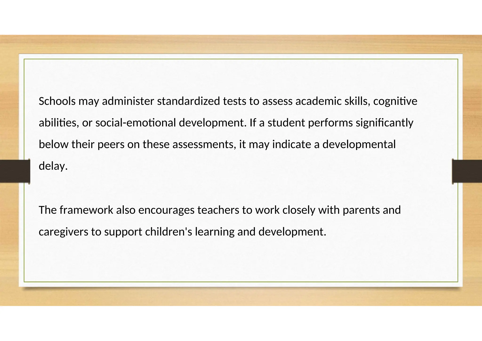 Schools may administer standardized tests to assess academic skills, cognitive
abilities, or social-emotional development. If a student performs significantly
below their peers on these assessments, it may indicate a developmental
delay.
The framework also encourages teachers to work closely with parents and
caregivers to support children's learning and development.
 