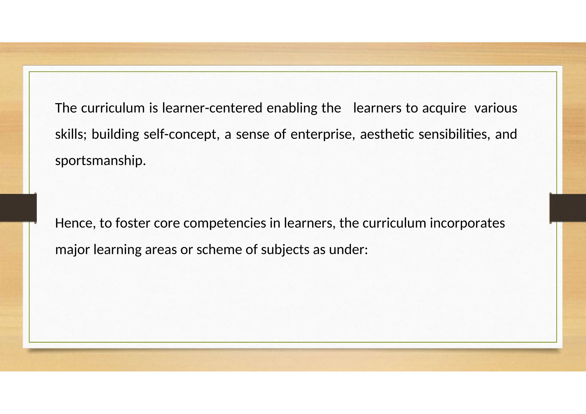 The curriculum is learner-centered enabling the learners to acquire various
skills; building self-concept, a sense of enterprise, aesthetic sensibilities, and
sportsmanship.
Hence, to foster core competencies in learners, the curriculum incorporates
major learning areas or scheme of subjects as under:
 