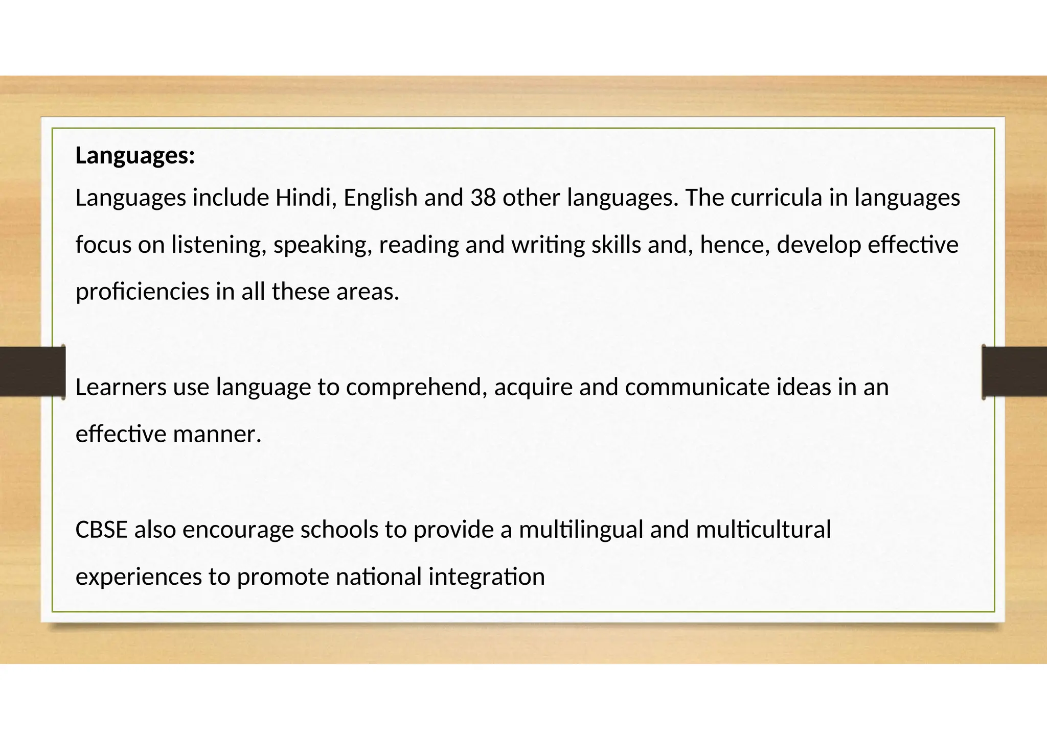 Languages:
Languages include Hindi, English and 38 other languages. The curricula in languages
focus on listening, speaking, reading and writing skills and, hence, develop effective
proficiencies in all these areas.
Learners use language to comprehend, acquire and communicate ideas in an
effective manner.
CBSE also encourage schools to provide a multilingual and multicultural
experiences to promote national integration
 