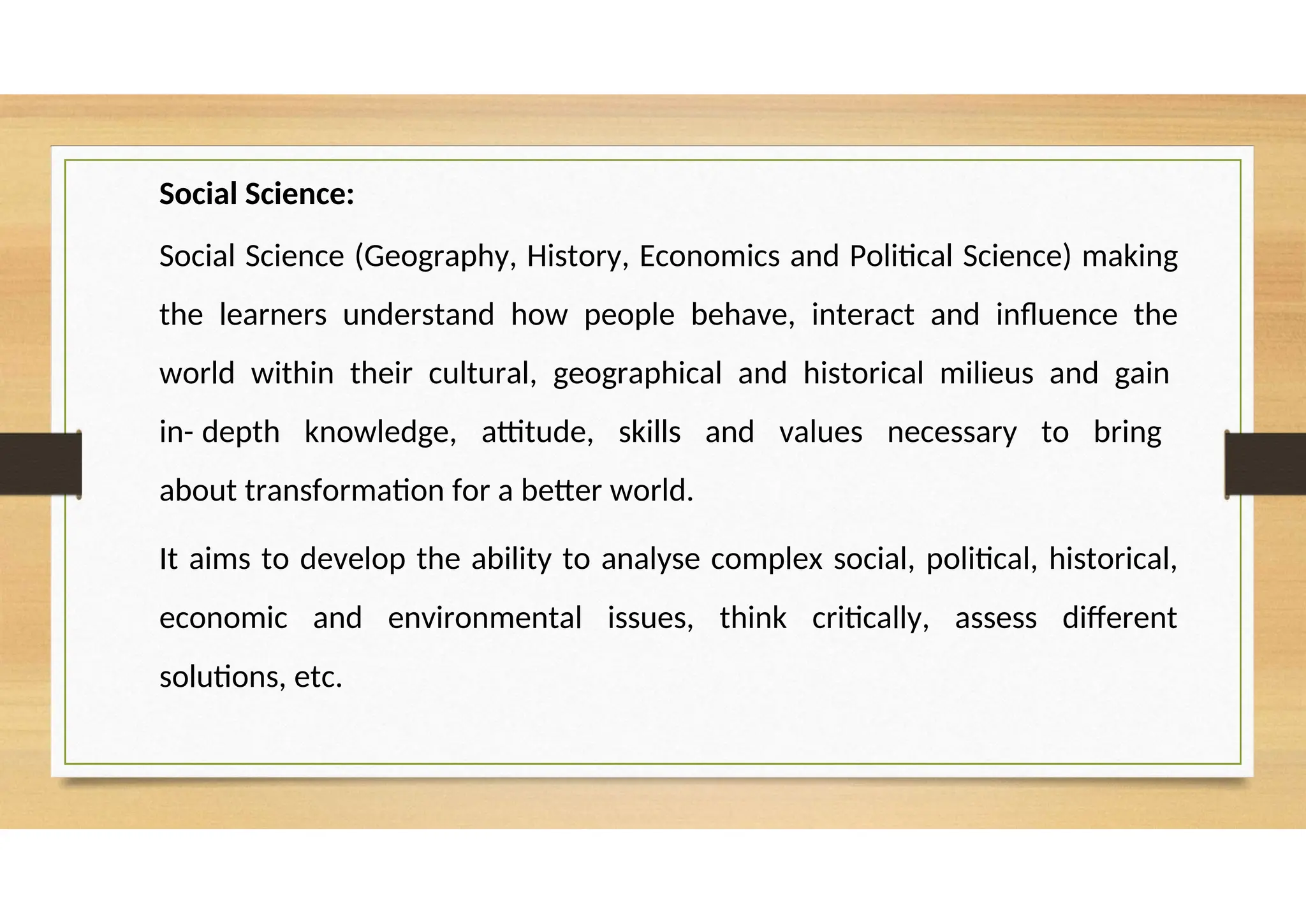 Social Science:
Social Science (Geography, History, Economics and Political Science) making
the learners understand how people behave, interact and influence the
world within their cultural, geographical and historical milieus and gain
in- depth knowledge, attitude, skills and values necessary to bring
about transformation for a better world.
It aims to develop the ability to analyse complex social, political, historical,
economic and environmental issues, think critically, assess different
solutions, etc.
 
