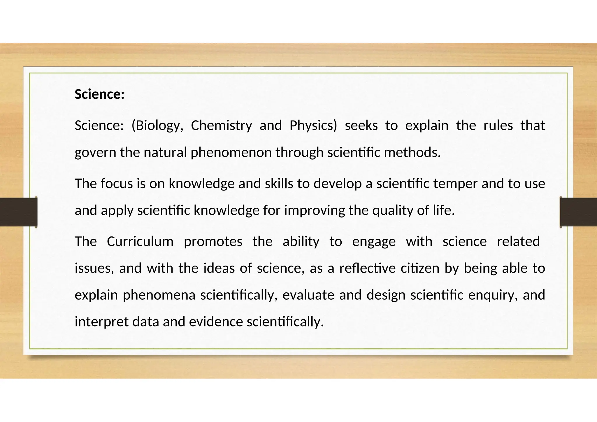 Science:
Science: (Biology, Chemistry and Physics) seeks to explain the rules that
govern the natural phenomenon through scientific methods.
The focus is on knowledge and skills to develop a scientific temper and to use
and apply scientific knowledge for improving the quality of life.
The Curriculum promotes the ability to engage with science related
issues, and with the ideas of science, as a reflective citizen by being able to
explain phenomena scientifically, evaluate and design scientific enquiry, and
interpret data and evidence scientifically.
 