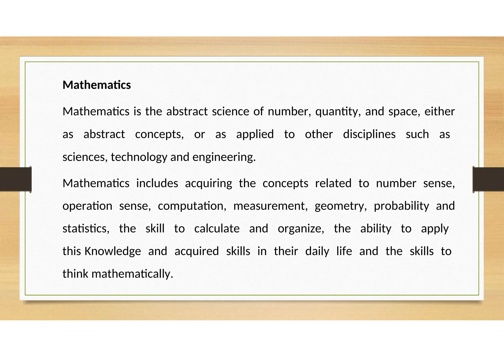 Mathematics
Mathematics is the abstract science of number, quantity, and space, either
as abstract concepts, or as applied to other disciplines such as
sciences, technology and engineering.
Mathematics includes acquiring the concepts related to number sense,
operation sense, computation, measurement, geometry, probability and
statistics, the skill to calculate and organize, the ability to apply
this Knowledge and acquired skills in their daily life and the skills to
think mathematically.
 
