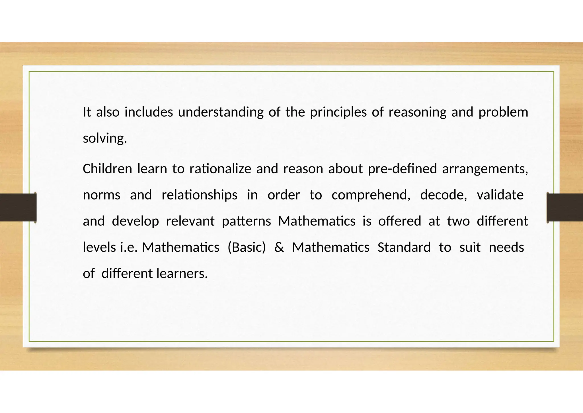 It also includes understanding of the principles of reasoning and problem
solving.
Children learn to rationalize and reason about pre-defined arrangements,
norms and relationships in order to comprehend, decode, validate
and develop relevant patterns Mathematics is offered at two different
levels i.e. Mathematics (Basic) & Mathematics Standard to suit needs
of different learners.
 