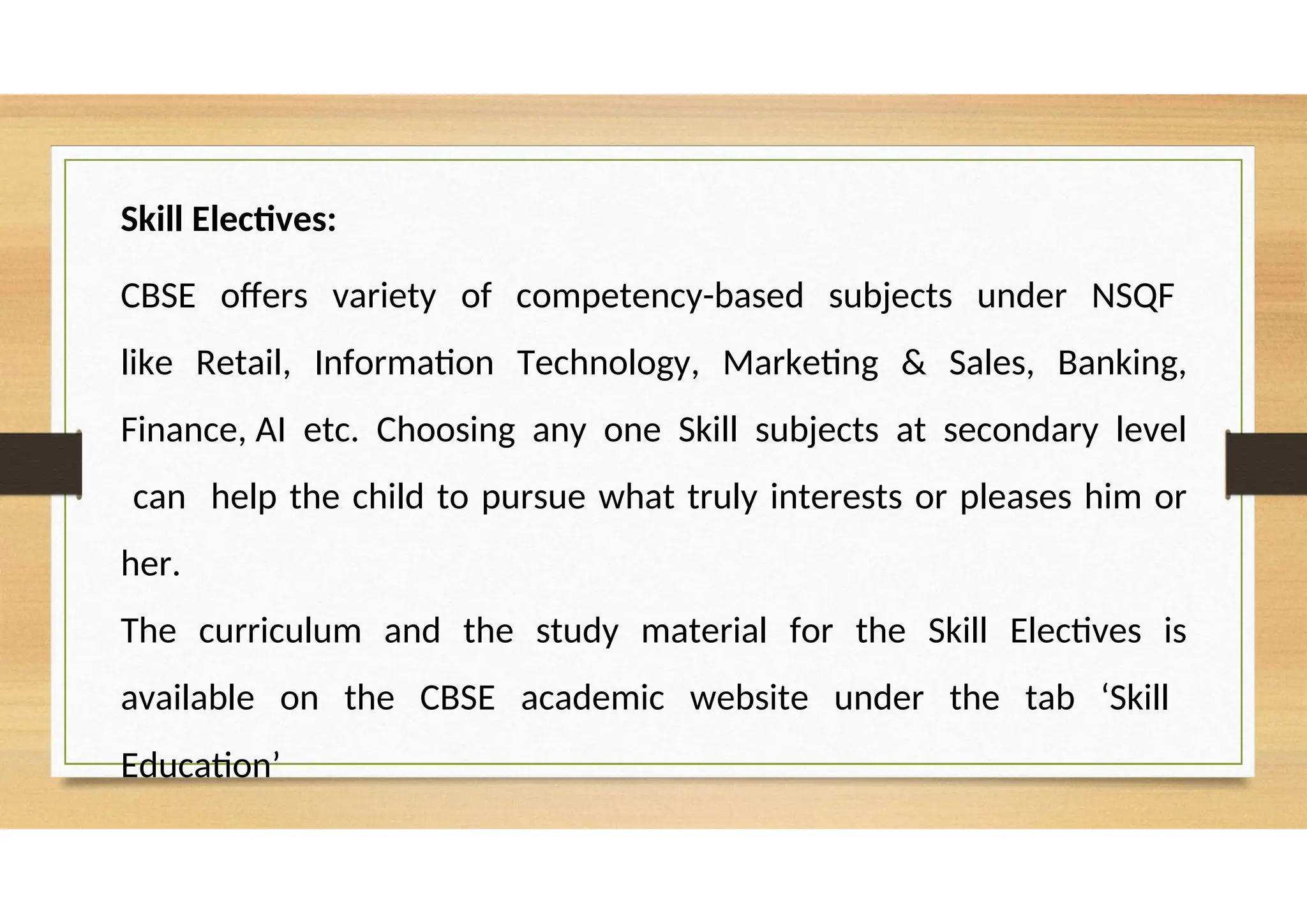 Skill Electives:
CBSE offers variety of competency-based subjects under NSQF
like Retail, Information Technology, Marketing & Sales, Banking,
Finance, AI etc. Choosing any one Skill subjects at secondary level
can help the child to pursue what truly interests or pleases him or
her.
The curriculum and the study material for the Skill Electives is
available on the CBSE academic website under the tab ‘Skill
Education’
 