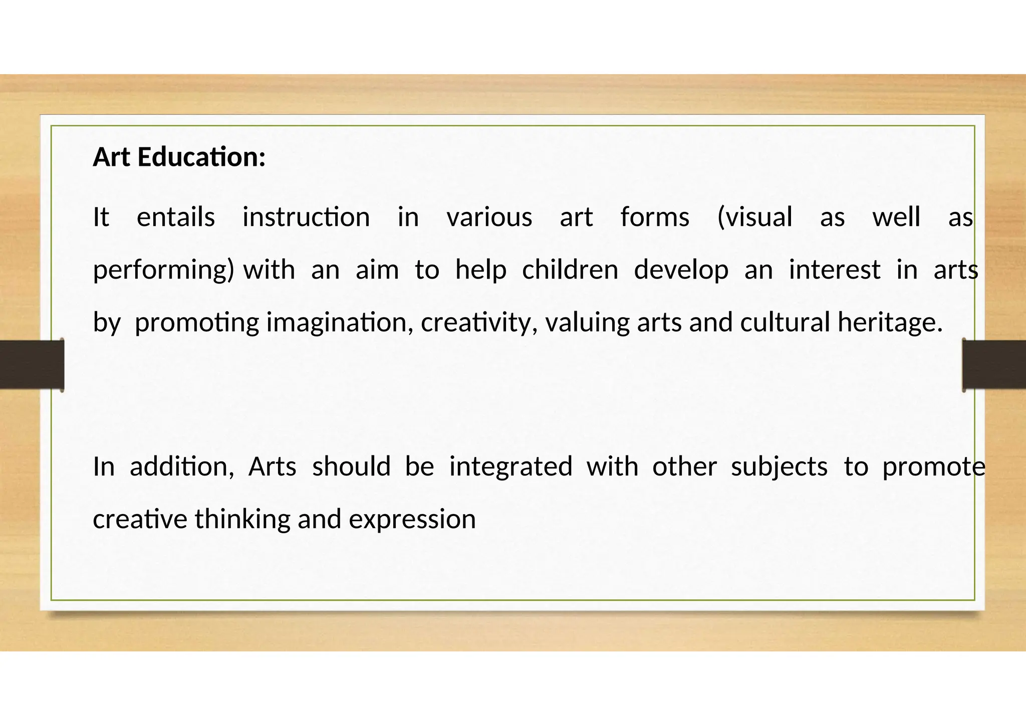 Art Education:
It entails instruction in various art forms (visual as well as
performing) with an aim to help children develop an interest in arts
by promoting imagination, creativity, valuing arts and cultural heritage.
In addition, Arts should be integrated with other subjects to promote
creative thinking and expression
 