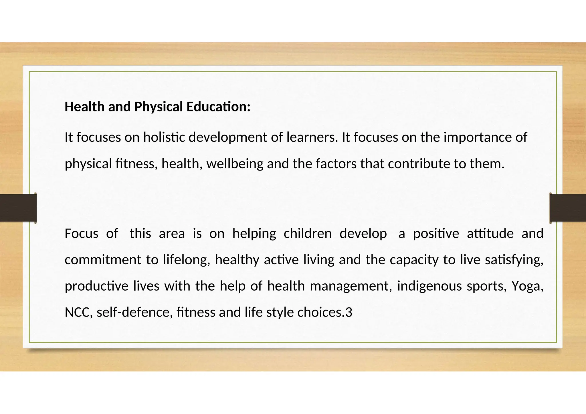 Health and Physical Education:
It focuses on holistic development of learners. It focuses on the importance of
physical fitness, health, wellbeing and the factors that contribute to them.
Focus of this area is on helping children develop a positive attitude and
commitment to lifelong, healthy active living and the capacity to live satisfying,
productive lives with the help of health management, indigenous sports, Yoga,
NCC, self-defence, fitness and life style choices.3
 
