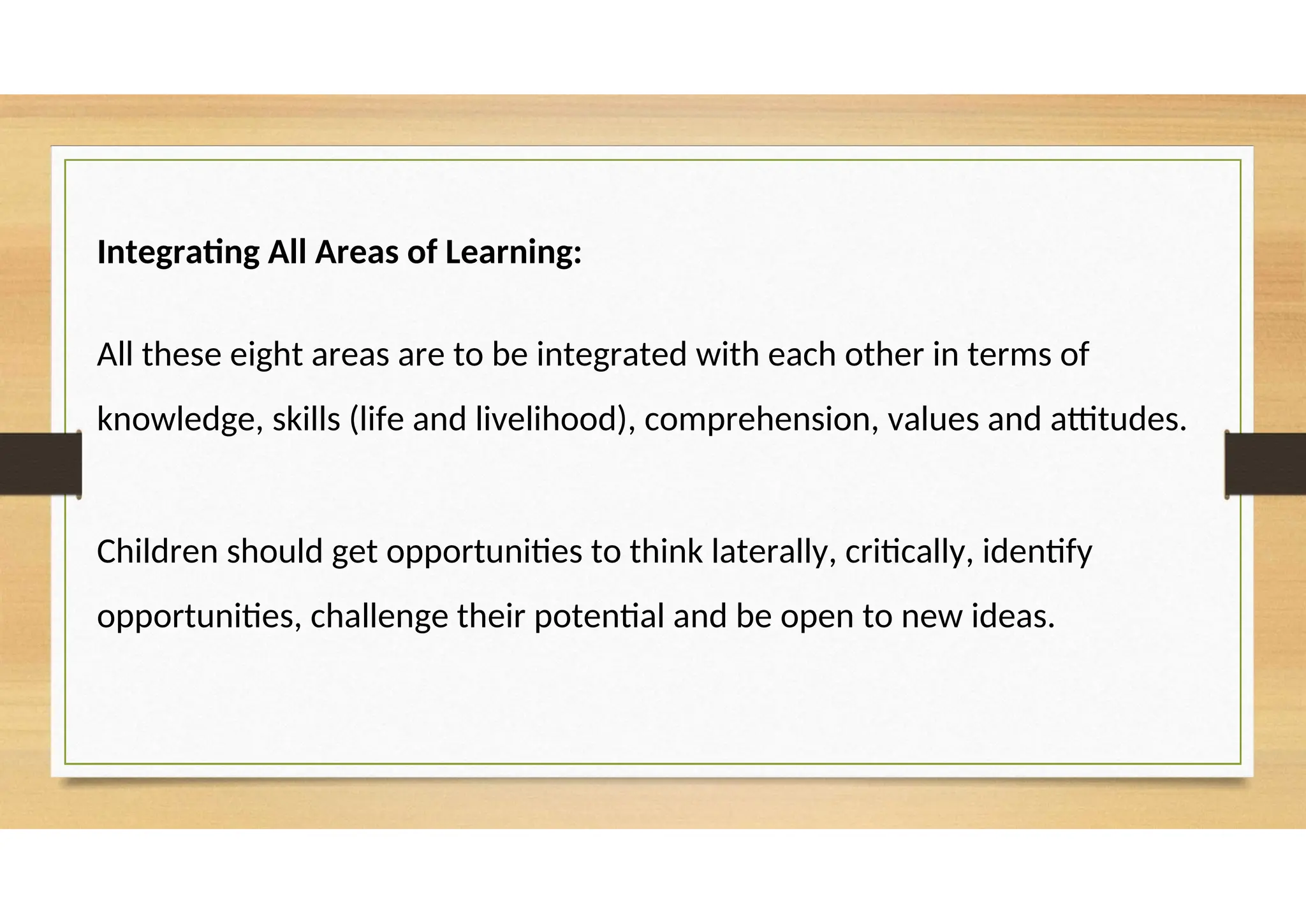 Integrating All Areas of Learning:
All these eight areas are to be integrated with each other in terms of
knowledge, skills (life and livelihood), comprehension, values and attitudes.
Children should get opportunities to think laterally, critically, identify
opportunities, challenge their potential and be open to new ideas.
 