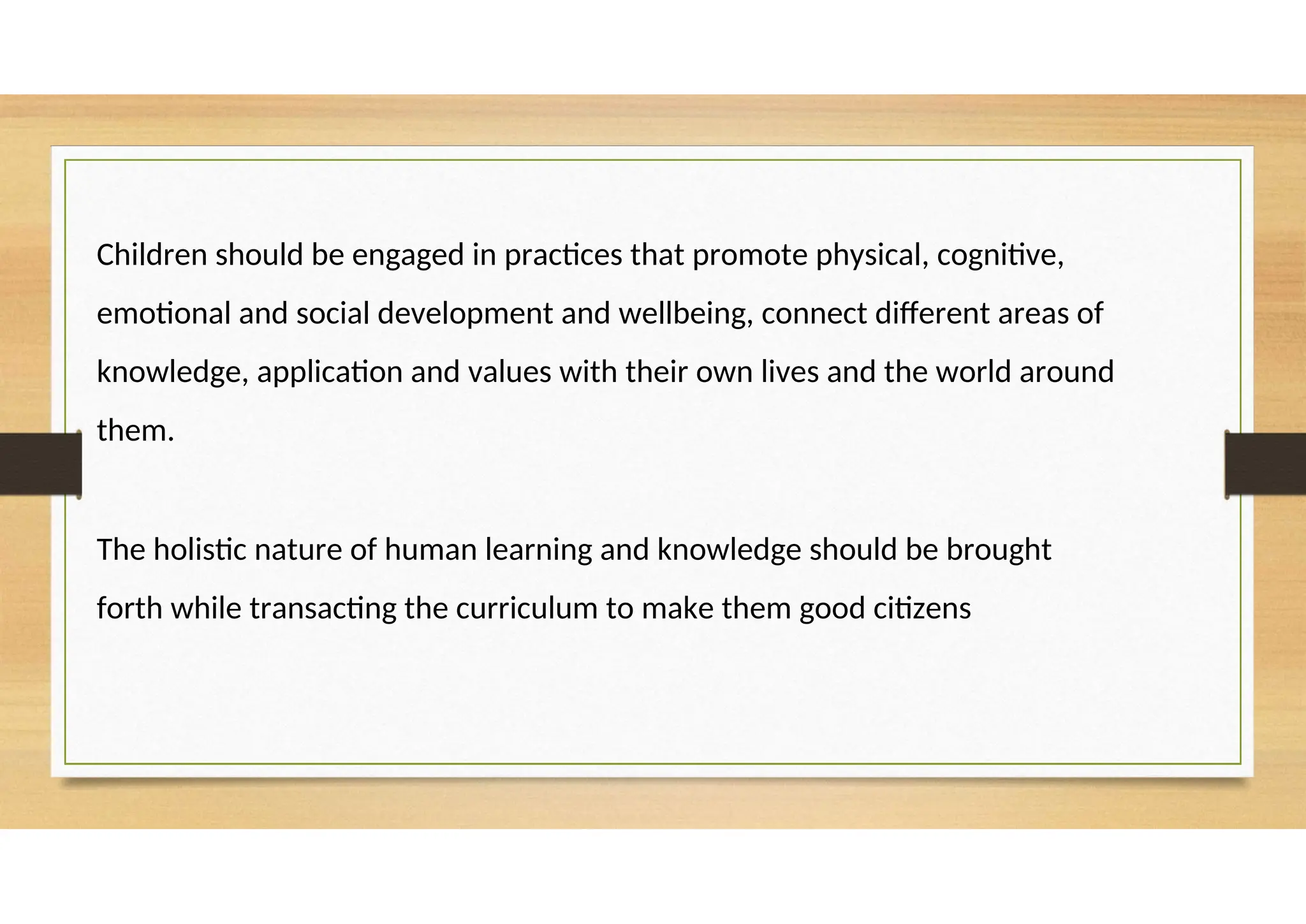 Children should be engaged in practices that promote physical, cognitive,
emotional and social development and wellbeing, connect different areas of
knowledge, application and values with their own lives and the world around
them.
The holistic nature of human learning and knowledge should be brought
forth while transacting the curriculum to make them good citizens
 