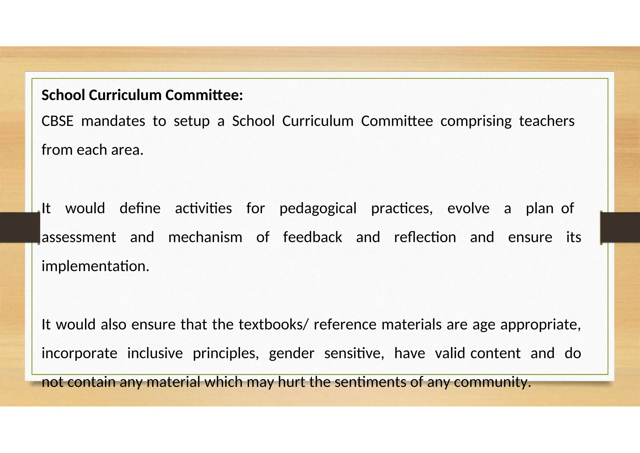 School Curriculum Committee:
CBSE mandates to setup a School Curriculum Committee comprising teachers
from each area.
It would define activities for pedagogical practices, evolve a plan of
assessment and mechanism of feedback and reflection and ensure its
implementation.
It would also ensure that the textbooks/ reference materials are age appropriate,
incorporate inclusive principles, gender sensitive, have valid content and do
not contain any material which may hurt the sentiments of any community.
 