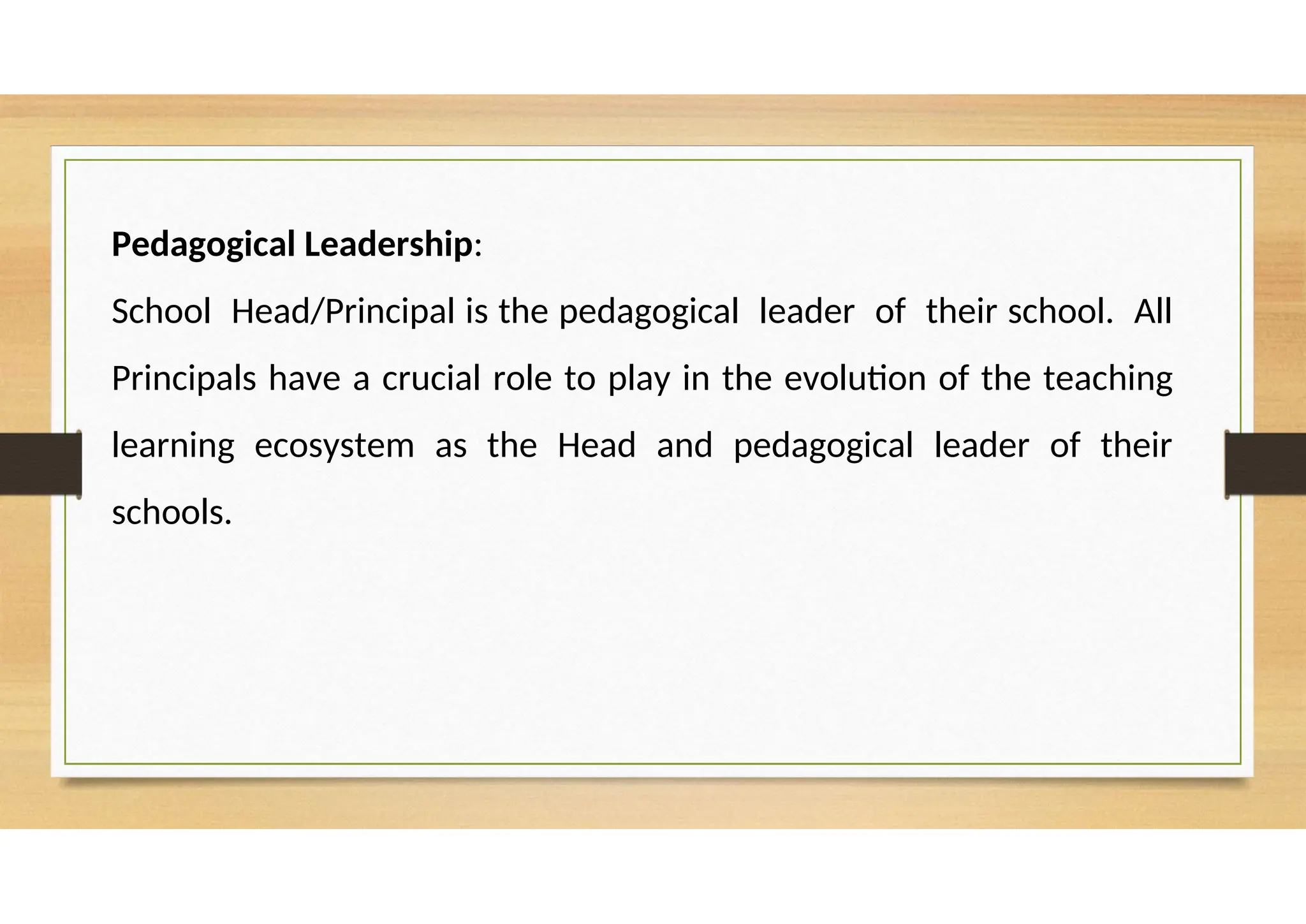 Pedagogical Leadership:
School Head/Principal is the pedagogical leader of their school. All
Principals have a crucial role to play in the evolution of the teaching
learning ecosystem as the Head and pedagogical leader of their
schools.
 
